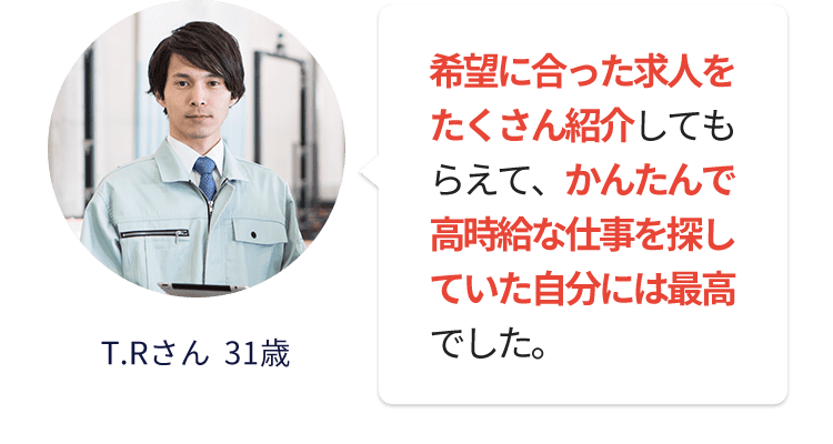 希望に合った求人をたくさん紹介してもらえて、かんたんで高時給な仕事を探していた自分には最高でした。　T.Rさん  31歳