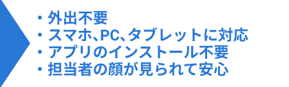 ・外出不要・スマホ、PC、タブレットに対応・アプリのインストール不要・担当者の顔が見られて安心