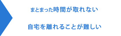 まとまった時間が取れない・自宅を離れることが難しい